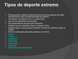 Tipos de deporte extremo

   Prácticamente cualquier actividad física que reúna algunas de estas
    características será considerada deporte extremo:
   Considerar su práctica como un riesgo físico.
   Hay mucha adrenalina involucrada.
   Son generalmente de ejecución individual.
   Implican mucha velocidad, altura y esfuerzo físico.
   Pueden llegar a causar graves heridas o incluso la muerte de quién lo
    realice.
   Entre los principales deportes podemos encontrar:
   Apnea
   Carving
   Longboard
   Motocross
   Supercross
   Freestyle
   MMA (Artes Marciales Mixtas
 