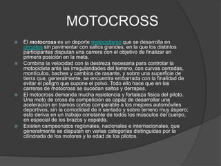 MOTOCROSS
   El motocross es un deporte motociclismo que se desarrolla en
    circuitos sin pavimentar con saltos grandes, en la que los distintos
    participantes disputan una carrera con el objetivo de finalizar en
    primera posición en la meta.
   Combina la velocidad con la destreza necesaria para controlar la
    motocicleta ante las irregularidades del terreno, con curvas cerradas,
    montículos, baches y cambios de rasante, y sobre una superficie de
    tierra que, generalmente, se encuentra embarrada con la finalidad de
    evitar el peligro que supone el polvo. Todo ello hace que en las
    carreras de motocross se sucedan saltos y derrapes.
   El motocross demanda mucha resistencia y fortaleza física del piloto.
    Una moto de cross de competición es capaz de desarrollar una
    aceleración en tramos cortos comparable a los mejores automóviles
    deportivos, sin la comodidad de ir sentado y sobre terreno muy áspero;
    esto deriva en un trabajo constante de todos los músculos del cuerpo,
    en especial de los brazos y espalda.
   Existen campeonatos regionales, nacionales e internacionales, que
    generalmente se disputan en varias categorías distinguidas por la
    cilindrada de los motores y la edad de los pilotos.
 