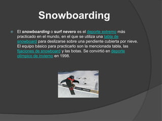 Snowboarding
   El snowboarding o surf nevero es el deporte extremo más
    practicado en el mundo, en el que se utiliza una tabla de
    snowboard para deslizarse sobre una pendiente cubierta por nieve.
    El equipo básico para practicarlo son la mencionada tabla, las
    fijaciones de snowboard y las botas. Se convirtió en deporte
    olímpico de invierno en 1998.
 