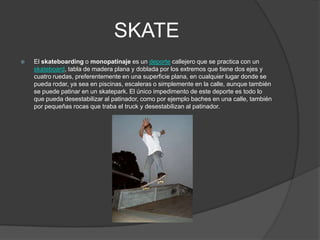 SKATE
   El skateboarding o monopatinaje es un deporte callejero que se practica con un
    skateboard, tabla de madera plana y doblada por los extremos que tiene dos ejes y
    cuatro ruedas, preferentemente en una superficie plana, en cualquier lugar donde se
    pueda rodar, ya sea en piscinas, escaleras o simplemente en la calle, aunque también
    se puede patinar en un skatepark. El único impedimento de este deporte es todo lo
    que pueda desestabilizar al patinador, como por ejemplo baches en una calle, también
    por pequeñas rocas que traba el truck y desestabilizan al patinador.
 