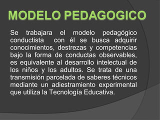 Se trabajara el modelo pedagógico
conductista     con él se busca adquirir
conocimientos, destrezas y competencias
bajo la forma de conductas observables,
es equivalente al desarrollo intelectual de
los niños y los adultos. Se trata de una
transmisión parcelada de saberes técnicos
mediante un adiestramiento experimental
que utiliza la Tecnología Educativa.
 