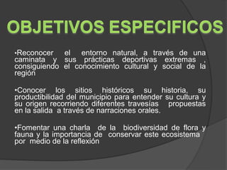 •Reconocer   el entorno natural, a través de una
caminata y sus prácticas deportivas extremas ,
consiguiendo el conocimiento cultural y social de la
región

•Conocer los sitios históricos su historia, su
productibilidad del municipio para entender su cultura y
su origen recorriendo diferentes travesías propuestas
en la salida a través de narraciones orales.

•Fomentar una charla de la biodiversidad de flora y
fauna y la importancia de conservar este ecosistema
por medio de la reflexión
 