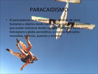 PARACAIDISMO
• El paracaidismo es la técnica de lanzamiento de seres
  humanos u objetos desde cierta altura usando un paracaídas,
  que puede realizarse desde cualquier aeronave como avión,
  helicóptero o globo aerostático, u objetos fijos como
  montañas, edificios, puentes y antenas.
 