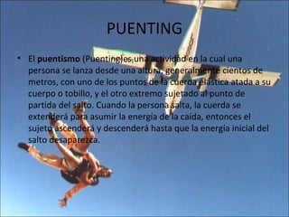PUENTING
• El puentismo (Puenting)es una actividad en la cual una
  persona se lanza desde una altura, generalmente cientos de
  metros, con uno de los puntos de la cuerda elástica atada a su
  cuerpo o tobillo, y el otro extremo sujetado al punto de
  partida del salto. Cuando la persona salta, la cuerda se
  extenderá para asumir la energía de la caída, entonces el
  sujeto ascenderá y descenderá hasta que la energía inicial del
  salto desaparezca.
 