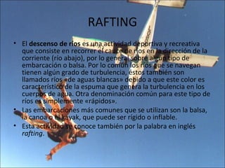 RAFTING
• El descenso de ríos es una actividad deportiva y recreativa
  que consiste en recorrer el cauce de ríos en la dirección de la
  corriente (río abajo), por lo general sobre algún tipo de
  embarcación o balsa. Por lo común los ríos que se navegan
  tienen algún grado de turbulencia, éstos también son
  llamados ríos «de aguas blancas» debido a que este color es
  característico de la espuma que genera la turbulencia en los
  cuerpos de agua. Otra denominación común para este tipo de
  ríos es simplemente «rápidos».
• Las embarcaciones más comunes que se utilizan son la balsa,
  la canoa o el kayak, que puede ser rígido o inflable.
• Esta actividad se conoce también por la palabra en inglés
  rafting.
 