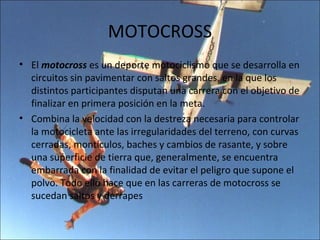 MOTOCROSS
• El motocross es un deporte motociclismo que se desarrolla en
  circuitos sin pavimentar con saltos grandes, en la que los
  distintos participantes disputan una carrera con el objetivo de
  finalizar en primera posición en la meta.
• Combina la velocidad con la destreza necesaria para controlar
  la motocicleta ante las irregularidades del terreno, con curvas
  cerradas, montículos, baches y cambios de rasante, y sobre
  una superficie de tierra que, generalmente, se encuentra
  embarrada con la finalidad de evitar el peligro que supone el
  polvo. Todo ello hace que en las carreras de motocross se
  sucedan saltos y derrapes
 
