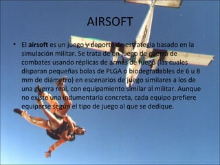 AIRSOFT
• El airsoft es un juego y deporte de estrategia basado en la
  simulación militar. Se trata de un juego de guerra de
  combates usando réplicas de armas de fuego (las cuales
  disparan pequeñas bolas de PLGA o biodegradables de 6 u 8
  mm de diámetro) en escenarios de juego similares a los de
  una guerra real, con equipamiento similar al militar. Aunque
  no existe una indumentaria concreta, cada equipo prefiere
  equiparse según el tipo de juego al que se dedique.
 