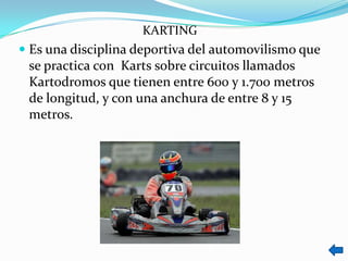KARTING
 Es una disciplina deportiva del automovilismo que
  se practica con Karts sobre circuitos llamados
 Kartodromos que tienen entre 600 y 1.700 metros
 de longitud, y con una anchura de entre 8 y 15
 metros.
 