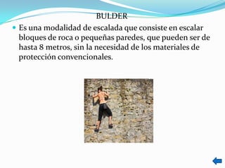 BULDER
 Es una modalidad de escalada que consiste en escalar
  bloques de roca o pequeñas paredes, que pueden ser de
  hasta 8 metros, sin la necesidad de los materiales de
  protección convencionales.
 