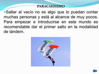 PARACAIDISMO
Saltar al vacío no es algo que lo puedan contar
muchas personas y está al alcance de muy pocos.
Para empezar e introducirse en este mundo es
recomendable dar el primer salto en la modalidad
de tándem.
 