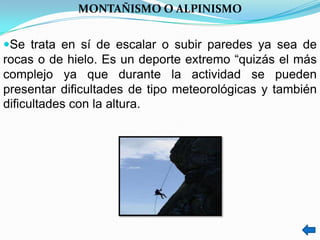 MONTAÑISMO O ALPINISMO


Se trata en sí de escalar o subir paredes ya sea de
rocas o de hielo. Es un deporte extremo “quizás el más
complejo ya que durante la actividad se pueden
presentar dificultades de tipo meteorológicas y también
dificultades con la altura.
 
