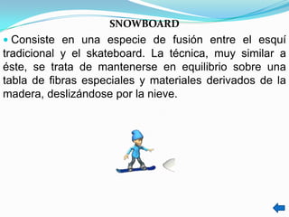 SNOWBOARD
 Consiste en una especie de fusión entre el esquí
tradicional y el skateboard. La técnica, muy similar a
éste, se trata de mantenerse en equilibrio sobre una
tabla de fibras especiales y materiales derivados de la
madera, deslizándose por la nieve.
 