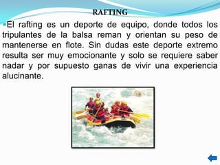 RAFTING
El rafting es un deporte de equipo, donde todos los
tripulantes de la balsa reman y orientan su peso de
mantenerse en flote. Sin dudas este deporte extremo
resulta ser muy emocionante y solo se requiere saber
nadar y por supuesto ganas de vivir una experiencia
alucinante.
 
