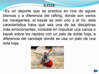 KAYAK
Es un deporte que se practica en ríos de aguas
blancas y a diferencia del rafting, donde son varios
los navegantes, el kayak es solo uno y el río, esta
característica hace que sea una de las disciplinas
más emocionantes, consiste en impulsar una canoa o
kayak sobre los rápidos con un palo de doble hoja, a
diferencia del canotaje donde se usa un palo de una
sola hoja.
 