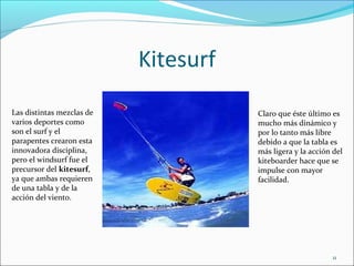 Kitesurf
Las distintas mezclas de              Claro que éste último es
varios deportes como                  mucho más dinámico y
son el surf y el                      por lo tanto más libre
parapentes crearon esta               debido a que la tabla es
innovadora disciplina,                más ligera y la acción del
pero el windsurf fue el               kiteboarder hace que se
precursor del kitesurf,               impulse con mayor
ya que ambas requieren                facilidad.
de una tabla y de la
acción del viento.




                                                            11
 