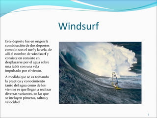 Windsurf
Este deporte fue en origen la
combinación de dos deportes
como lo son el surf y la vela, de
allí el nombre de windsurf y
consiste en consiste en
desplazarse por el agua sobre
una tabla con una vela
impulsado por el viento.
A medida que se va tomando
la practica y conocimiento
tanto del agua como de los
vientos es que llegan a realizar
diversas variantes, en las que
se incluyen piruetas, saltos y
velocidad.


                                               7
 