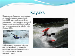 Kayaks
El descenso en kayak por una corriente
de aguas bravas es una experiencia
inolvidable que requiere una cierta
preparación y entrenamiento previos. El
kayak, es una embarcación monoplaza
con un casco de material plástico o de
fibra de vidrio.




Evidentemente para poder efectuar
descensos en kayak es necesario
contar con unos caudales mínimos y
un río que reúna la bravura
necesaria y justa.
                                              8
 