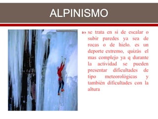    se trata en si de escalar o
    subir paredes ya sea de
    rocas o de hielo. es un
    deporte extremo, quizás el
    mas complejo ya q durante
    la actividad se pueden
    presentar dificultades de
    tipo    meteorológicas    y
    también dificultades con la
    altura
 