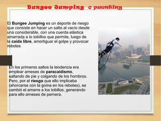 El Bungee Jumping es un deporte de riesgo
que consiste en hacer un salto al vacío desde
una considerable, con una cuerda elástica
amarrada a lo tobillos que permite, luego de
la caída libre, amortiguar el golpe y provocar
rebotes
Bungee Jumping o puenting
En los primeros saltos la tendencia era
emplear arneses de paracaidismo,
saltando de pie y colgando de los hombros.
Pero, por el riesgo que ello implicaba
(ahorcarse con la goma en los rebotes), se
cambió el amarre a los tobillos, generando
para ello arneses de pernera.
 