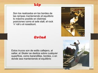 Lip
Son los realizados en los bordes de
las rampas manteniendo el equilibrio
lo máximo posible en distintas
posiciones como el axle stall, el rock
‘n’ roll o el noseblunt.
Grind
Estos trucos son de estilo callejero, al
saltar, el Skater se desliza sobre cualquier
superficie, como barandillas, bordes, o en
donde sea manteniendo el equilibrio.
 