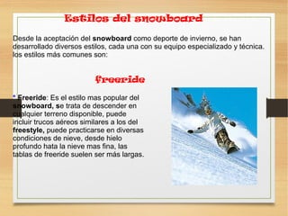 Estilos del snowboard
Desde la aceptación del snowboard como deporte de invierno, se han
desarrollado diversos estilos, cada una con su equipo especializado y técnica.
los estilos más comunes son:
* Freeride: Es el estilo mas popular del
snowboard, se trata de descender en
cualquier terreno disponible, puede
incluir trucos aéreos similares a los del
freestyle, puede practicarse en diversas
condiciones de nieve, desde hielo
profundo hata la nieve mas fina, las
tablas de freeride suelen ser más largas.
freeride
 