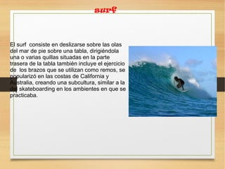 surf
El surf consiste en deslizarse sobre las olas
del mar de pie sobre una tabla, dirigiéndola
una o varias quillas situadas en la parte
trasera de la tabla también incluye el ejercicio
de los brazos que se utilizan como remos, se
popularizó en las costas de California y
Australia, creando una subcultura, similar a la
del skateboarding en los ambientes en que se
practicaba.
 