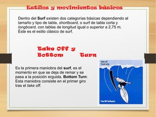 Dentro del Surf existen dos categorías básicas dependiendo al
tamaño y tipo de tabla, shortboard, o surf de tabla corta y
longboard, con tablas de longitud igual o superior a 2,75 m.
Éste es el estilo clásico de surf.
Estilos y movimientos básicos
Es la primera maniobra del surf, es el
momento en que se deja de remar y se
pasa a la posición erguida. Bottom Turn:
Esta maniobra consiste en el primer giro
tras el take off.
Take Off y
Bottom Turn
 