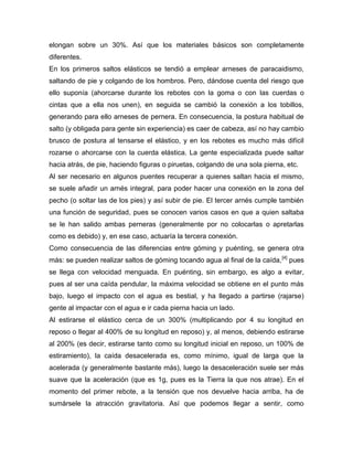 elongan sobre un 30%. Así que los materiales básicos son completamente diferentes. 
En los primeros saltos elásticos se tendió a emplear arneses de paracaidismo, saltando de pie y colgando de los hombros. Pero, dándose cuenta del riesgo que ello suponía (ahorcarse durante los rebotes con la goma o con las cuerdas o cintas que a ella nos unen), en seguida se cambió la conexión a los tobillos, generando para ello arneses de pernera. En consecuencia, la postura habitual de salto (y obligada para gente sin experiencia) es caer de cabeza, así no hay cambio brusco de postura al tensarse el elástico, y en los rebotes es mucho más difícil rozarse o ahorcarse con la cuerda elástica. La gente especializada puede saltar hacia atrás, de pie, haciendo figuras o piruetas, colgando de una sola pierna, etc. 
Al ser necesario en algunos puentes recuperar a quienes saltan hacia el mismo, se suele añadir un arnés integral, para poder hacer una conexión en la zona del pecho (o soltar las de los pies) y así subir de pie. El tercer arnés cumple también una función de seguridad, pues se conocen varios casos en que a quien saltaba se le han salido ambas perneras (generalmente por no colocarlas o apretarlas como es debido) y, en ese caso, actuaría la tercera conexión. 
Como consecuencia de las diferencias entre góming y puénting, se genera otra más: se pueden realizar saltos de góming tocando agua al final de la caída,[4] pues se llega con velocidad menguada. En puénting, sin embargo, es algo a evitar, pues al ser una caída pendular, la máxima velocidad se obtiene en el punto más bajo, luego el impacto con el agua es bestial, y ha llegado a partirse (rajarse) gente al impactar con el agua e ir cada pierna hacia un lado. 
Al estirarse el elástico cerca de un 300% (multiplicando por 4 su longitud en reposo o llegar al 400% de su longitud en reposo) y, al menos, debiendo estirarse al 200% (es decir, estirarse tanto como su longitud inicial en reposo, un 100% de estiramiento), la caída desacelerada es, como mínimo, igual de larga que la acelerada (y generalmente bastante más), luego la desaceleración suele ser más suave que la aceleración (que es 1g, pues es la Tierra la que nos atrae). En el momento del primer rebote, a la tensión que nos devuelve hacia arriba, ha de sumársele la atracción gravitatoria. Así que podemos llegar a sentir, como  