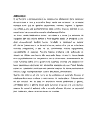 Motivaciones 
El ser humano (a consecuencia de su capacidad de abstracción) tiene capacidad de enfrentarse a retos y superarlos, luego siente esa necesidad. La necesidad biológica hace que se generen capacidades, sentidos, órganos u aparatos específicos, y, una vez que los tenemos, esos sentidos, órganos, aparatos o esas capacidades hacen que sintamos determinadas necesidades. 
Así como hemos heredado el instinto del miedo a la altura (los individuos no equipados con este instinto tienden a morir cayendo desde un precipicio y a no dejar descendencia), también hemos heredado la capacidad de superar dificultades (consecuencia de las estrecheces y retos a los que se enfrentaron nuestros antepasados) y eso ha ido conformando nuestro equipamiento, especialmente el psíquico. Nuestra historia evolutiva está tachonada de situaciones difíciles que hemos ido superando, luego hemos ido transmitiendo esas capacidades que nos han permitido vencer dichos retos. A consecuencia, los seres humanos (sobre todo a partir de la pubertad) tenemos una capacidad de hacer operaciones abstractas con elementos abstractos (lo que Piaget llamaba capacidad operatoria formal) que nos permite imaginar de forma prácticamente ilimitada, luego nos impulsa crear, superar dificultades, afrontar retos. 
Cuanto más difícil es el reto mayor es la satisfacción al superarlo. Superar el miedo que tenemos a la altura (a caernos) nos da mucho placer. Quienes saltan no son suicidas (en es caso se ahorrarían mucha parafernalia y gastos), actividades como el góming sirven para aumentar el apego a la vida (aunque parezca lo contrario), valorarla más y aprender eficaces técnicas de seguridad para favorecerla, al menos en circunstancias similares. 
 