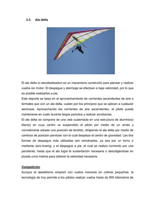 3.3. Ala delta 
El ala delta (o aerodeslizador) es un mecanismo construido para planear y realizar vuelos sin motor. El despegue y aterrizaje se efectúan a baja velocidad, por lo que es posible realizarlos a pie. 
Este deporte se basa en el aprovechamiento de corrientes ascendentes de aire o termales que con un ala delta, vuelan por los principios que se aplican a cualquier aeronave. Aprovechando las corrientes de aire ascendentes, el piloto puede mantenerse en vuelo durante largos periodos y realizar acrobacias. 
El ala delta se compone de una vela sustentada en una estructura de aluminio(o titanio) en cuyo centro va suspendido el piloto por medio de un arnés y normalmente adopta una posición de tendido, dirigiendo el ala delta por medio de cambios de posición pendular con lo cual desplaza el centro de gravedad. Las dos formas de despegue más utilizadas son remolcadas, ya sea por un torno o mediante aero-towing, y el despegue a pie, el cual se realiza corriendo por una pendiente, hasta que el ala logra la sustentación necesaria o descolgándose en picada unos metros para obtener la velocidad necesaria. 
Competición 
Aunque el aladeltismo empezó con vuelos menores en colinas pequeñas, la tecnología de hoy permite a los pilotos realizar vuelos hasta de 800 kilómetros de  