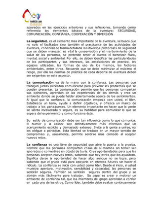 apoyados en los ejercicios anteriores y sus reflexiones, tomando como 
referencia los elementos básicos de la aventura: SEGURIDAD, 
COMUNICACIÓN, CONFIANZA, COOPERACIÓN Y DIVERSIÓN 
La seguridad, es el elemento mas importante de la aventura, se busca que 
no solo el facilitador sino también el practicante de las actividades de 
aventura, conozcan de forma detallada los diversos protocolos de seguridad 
que se deben manejar, es vital la conservación y el mantenimiento de la 
salud de las personas, se pretende tener el cuenta el bienestar físico, 
mental, social y ambiental. Por ello, se deben identificar las particularidades 
de los participantes y sus intereses, las instalaciones de practica, los 
equipos utilizados, las formas de uso de los mismos, los factores 
ambientales, entre otros. Recuerde que se debe minimizar al máximo el 
riesgo, por ello las normas de práctica de cada deporte de aventura deben 
ser exigentes en este aspecto. 
La comunicación va de la mano con la confianza. Las personas que 
trabajan juntas necesitan comunicarse para prevenir los problemas que se 
puedan presentar. La comunicación permite que las personas compartan 
sus opiniones, aprendan de las experiencias de los demás y crea un 
ambiente donde se puede hablar abiertamente acerca de los sentimientos. 
Al igual que la confianza, la comunicación empieza con usted, el líder. 
Establezca un tono, ayude a definir objetivos, y ofrezca un marco de 
trabajo a los participantes. Un elemento importante en hacer que la gente 
se sienta involucrada y segura, es su habilidad para comunicar lo que se 
espera del experimento y como funciona éste. 
Su estilo de comunicación debe ser tan influyente como lo que comunica. 
El humor y la calidez son definitivamente más efectivos que un 
acercamiento estricto y demasiado extenso. Invite a la gente a unirse, no 
los obligue a participar. Esta libertad se traduce en un mayor sentido de 
compromiso y, usualmente, permite sentirse más cómodo al aceptar 
nuevos retos. 
La confianza es una llave de seguridad que abre la puerta a la prueba. 
Permite que las personas compartan cosas de sí mismos sin temer ser 
ignorados o convertirse en objeto de burla. Crea oportunidades para que las 
personas acepten nuevos retos, sabiendo que hay otros que los ayudaran. 
Significa darse la oportunidad de hacer algo aunque no se logre, pero 
sabiendo que el grupo está para apoyarlo en intentos futuros sin hacer el 
ridículo. La confianza se inicia con usted como líder. Desde el inicio, si usted 
muestra apertura, motivación, sensibilidad y capacidad, las personas se 
sentirán seguras. También se sentirán seguras dentro del grupo y se 
abrirán más fácilmente para trabajar. Su papel es crear y motivar un 
ambiente de confianza tal, que los miembros del grupo aprendan a confiar 
en cada uno de los otros. Como líder, también debe evaluar continuamente 
 