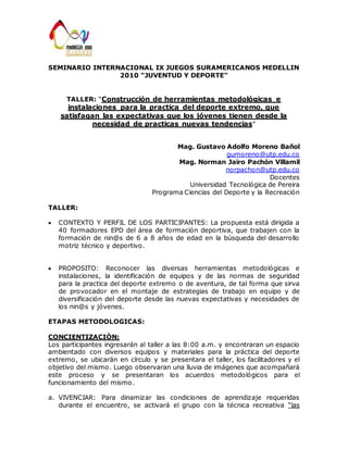 SEMINARIO INTERNACIONAL IX JUEGOS SURAMERICANOS MEDELLIN 
2010 “JUVENTUD Y DEPORTE” 
TALLER: “Construcción de herramientas metodológicas e 
instalaciones para la practica del deporte extremo, que 
satisfagan las expectativas que los jóvenes tienen desde la 
necesidad de practicas nuevas tendencias” 
Mag. Gustavo Adolfo Moreno Bañol 
gumoreno@utp.edu.co 
Mag. Norman Jairo Pachón Villamil 
norpachon@utp.edu.co 
Docentes 
Universidad Tecnológica de Pereira 
Programa Ciencias del Deporte y la Recreación 
TALLER: 
CONTEXTO Y PERFIL DE LOS PARTICIPANTES: La propuesta está dirigida a 
40 formadores EPD del área de formación deportiva, que trabajen con la 
formación de nin@s de 6 a 8 años de edad en la búsqueda del desarrollo 
motriz técnico y deportivo. 
PROPOSITO: Reconocer las diversas herramientas metodológicas e 
instalaciones, la identificación de equipos y de las normas de seguridad 
para la practica del deporte extremo o de aventura, de tal forma que sirva 
de provocador en el montaje de estrategias de trabajo en equipo y de 
diversificación del deporte desde las nuevas expectativas y necesidades de 
los nin@s y jóvenes. 
ETAPAS METODOLOGICAS: 
CONCIENTIZACIÒN: 
Los participantes ingresarán al taller a las 8:00 a.m. y encontraran un espacio 
ambientado con diversos equipos y materiales para la práctica del deporte 
extremo, se ubicarán en círculo y se presentara el taller, los facilitadores y el 
objetivo del mismo. Luego observaran una lluvia de imágenes que acompañará 
este proceso y se presentaran los acuerdos metodológicos para el 
funcionamiento del mismo. 
a. VIVENCIAR: Para dinamizar las condiciones de aprendizaje requeridas 
durante el encuentro, se activará el grupo con la técnica recreativa “las 
 