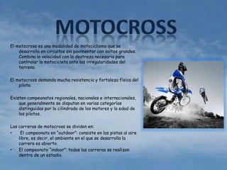 El motocross es una modalidad de motociclismo que se 
desarrolla en circuitos sin pavimentar con saltos grandes. 
Combina la velocidad con la destreza necesaria para 
controlar la motocicleta ante las irregularidades del 
terreno. 
El motocross demanda mucha resistencia y fortaleza física del 
piloto. 
Existen campeonatos regionales, nacionales e internacionales, 
que generalmente se disputan en varias categorías 
distinguidas por la cilindrada de los motores y la edad de 
los pilotos. 
Las carreras de motocross se dividen en: 
• El campeonato en “outdoor”: consiste en las pistas al aire 
libre, es decir, el ambiente en el que se desarrolla la 
carrera es abierto. 
• El campeonato “indoor”: todas las carreras se realizan 
dentro de un estadio. 
 