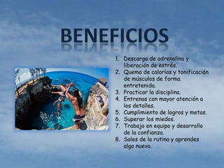 1. Descarga de adrenalina y 
liberación de estrés. 
2. Quema de calorías y tonificación 
de músculos de forma 
entretenida. 
3. Practicar la disciplina. 
4. Entrenas con mayor atención a 
los detalles. 
5. Cumplimiento de logros y metas. 
6. Superar los miedos. 
7. Trabajo en equipo y desarrollo 
de la confianza. 
8. Sales de la rutina y aprendes 
algo nuevo. 
 