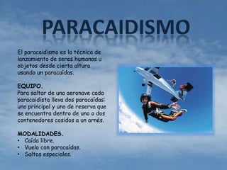 El paracaidismo es la técnica de 
lanzamiento de seres humanos u 
objetos desde cierta altura 
usando un paracaídas. 
EQUIPO. 
Para saltar de una aeronave cada 
paracaidista lleva dos paracaídas: 
uno principal y uno de reserva que 
se encuentra dentro de uno o dos 
contenedores cosidos a un arnés. 
MODALIDADES. 
• Caída libre. 
• Vuelo con paracaídas. 
• Saltos especiales. 
 