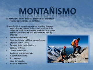 El montañismo es una disciplina deportiva que consiste en 
realizar ascensiones a las montañas. 
Se podría dividir en cuatro áreas que engloban diversas 
especialidades, algunas de las cuales se alejan de la 
definición estricta de ascender montañas, pero que no 
obstante, requieren de este medio natural para su 
práctica: 
• Senderismo (o hiking). 
• Excursionismo (o trekking) y expediciones. 
• Escalada clásica (roca). 
• Escalada deportiva (o boulder). 
• Escalada en hielo. 
• Duatlón en montaña. 
• Media maratón de montaña. 
• Maratón de montaña. 
• Barranquismo. 
• Esquí de travesía. 
• Bicicleta de montaña. 
 