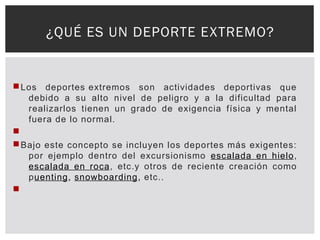 Los deportes extremos son actividades deportivas que
debido a su alto nivel de peligro y a la dificultad para
realizarlos tienen un grado de exigencia física y mental
fuera de lo normal.

Bajo este concepto se incluyen los deportes más exigentes:
por ejemplo dentro del excursionismo escalada en hielo,
escalada en roca, etc.y otros de reciente creación como
puenting, snowboarding, etc..

¿QUÉ ES UN DEPORTE EXTREMO?
 