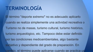 El término "deporte extremo" no es adecuado aplicarlo
cuando se realiza simplemente una actividad recreativa o
Turismo no de masas, turismo cultural, turismo histórico,
turismo arqueológico, etc. Tampoco debe estar definido
por las condiciones medioambientales, algo bastante
subjetivo y dependiente del grado de preparación. En
cambio, el término puede aplicarse cuando se practica un
TERMINOLOGÍA
 