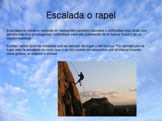 Escalada o rapel
Este deporte extremo consiste en descender paredes naturales o artificiales muy altas, con
pendientes muy prolongadas; valièndose para ello solamente de la fuerza física y de un
equipo especial.
Existen varios tipos de escalada que se derivan del lugar y del equipo. Por ejemplo por el
lugar esta la escalada en roca, que a su vez puede ser ascendida por el interior cuando
tiene grietas, el exterior o ambas
 