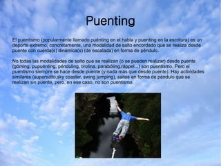 Puenting
El puentismo (popularmente llamado puénting en el habla y puenting en la escritura) es un
deporte extremo, concretamente, una modalidad de salto encordado que se realiza desde
puente con cuerda(s) dinámica(s) (de escalada) en forma de péndulo.
No todas las modalidades de salto que se realizan (o se pueden realizar) desde puente
(góming, pupuénting, pénduling, tirolina, parabóling,ráppel...) son puentismo. Pero el
puentismo siempre se hace desde puente (y nada más que desde puente). Hay actividades
similares (supersalto,sky coaster, swing jumping), saltos en forma de péndulo que se
realizan sin puente, pero, en ese caso, no son puentismo.
 
