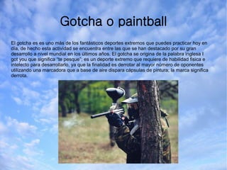 Gotcha o paintball
El gotcha es es uno más de los fantásticos deportes extremos que puedes practicar hoy en
día, de hecho esta actividad se encuentra entre las que se han destacado por su gran
desarrollo a nivel mundial en los últimos años. El gotcha se origina de la palabra inglesa I
got you que significa “te pesque”; es un deporte extremo que requiere de habilidad fisica e
intelecto para desarrollarlo, ya que la finalidad es derrotar al mayor número de oponentes
utilizando una marcadora que a base de aire dispara cápsulas de pintura; la marca significa
derrota.
 