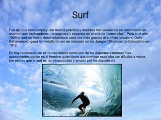 Surf
Fue así que con tiempo y con mucha practica y destresa los hawaianos se convirtieron en
asombrosos exploradores, navegantes y expertos en el arte de “correr olas”. Para el el año
1900 el surf en Hawai desarrollandoce cada vez más gracias al surfista hawaiano Duke
Kahanamoku gana la medalla de oro en natación en los Juegos Olímpicos de Estocolmo en
1912.
Es hoy reconocido en el mundo entero como uno de los deportes extremos mas
apacionantes donde es el hombre quien tiene que dominar esas olas tan dificiles a veces
por eso es que el surf es tan recocnocido y amado por los deportistas.
 