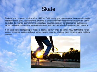 Skate
El skate que comenzo por los años 1970 en California y que rapidamente fue evolucionando
hasta nuestros dias . Este deporte extremo si bien sirve como medio de transporte en varias
ciudades del mundo permite tambien realizar piruetas, saltos y acrobacias las cuales con
varias caidas al comienzo y algunas que otras lesiones permite disfrutarlo de gran manera.
Y en caso de no realizarlo por miedo a caerte, es muy lindo de ver es muy disfrutable ver el
skate y como los skaters saltan a varios metros giran en el aire y caen como si nada hubiera
pasado.
 
