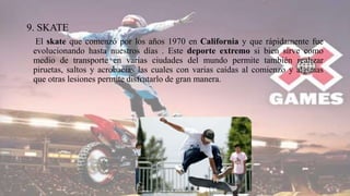 9. SKATE
El skate que comenzó por los años 1970 en California y que rápidamente fue
evolucionando hasta nuestros días . Este deporte extremo si bien sirve como
medio de transporte en varias ciudades del mundo permite también realizar
piruetas, saltos y acrobacias las cuales con varias caídas al comienzo y algunas
que otras lesiones permite disfrutarlo de gran manera.
 