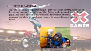 9. GOTCHA O PAINTBALL
El gotcha se origina de la palabra inglesa I got you que significa“te pesque”; es un
deporte extremo que requiere de habilidad física e intelecto para desarrollarlo, ya
que la finalidad es derrotar al mayor número de oponentes utilizando una
marcadora que a base de aire dispara cápsulas de pintura; la marca significa
derrota.
 