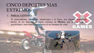 CINCO DEPORTES MAS
EXTREMOS
1. PARACAIDISMO
El paracaidismo, parapente, ultraliviano o el Ícaro, son algunas disciplinas
dentro de los deportes de vuelo extremo en México, que le han dado la
posibilidad e inolvidable experiencia al ser humano de volar.
 