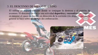 3. EL DESCENSO DE RÍOS O RAFTING
El rafting un deporte extremo donde se conjugan la destreza y el espíritu de
aventura. El descenso de ríos es una actividad deportiva y recreativa que consiste
en recorrer el cauce de los ríos en dirección de la corriente (río abajo) y que por lo
general se hace sobre algún tipo des embarcación .
 