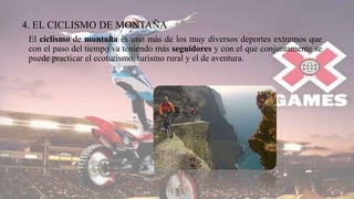 4. EL CICLISMO DE MONTAÑA
El ciclismo de montaña es uno más de los muy diversos deportes extremos que
con el paso del tiempo va teniendo más seguidores y con el que conjuntamente se
puede practicar el ecoturismo, turismo rural y el de aventura.
 