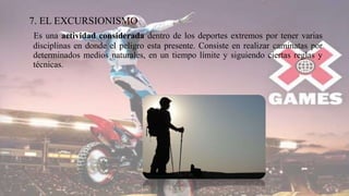 7. EL EXCURSIONISMO
Es una actividad considerada dentro de los deportes extremos por tener varias
disciplinas en donde el peligro esta presente. Consiste en realizar caminatas por
determinados medios naturales, en un tiempo límite y siguiendo ciertas reglas y
técnicas.
 