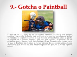 9.- Gotcha o Paintball
• El gotcha es uno más de los fantásticos deportes extremos que puedes
practicar hoy en día, de hecho esta actividad se encuentra entre las que se han
destacado por su gran desarrollo a nivel mundial en los últimos años. El gotcha
se origina de la palabra inglesa I got you que significa “te pesque”; es un
deporte extremo que requiere de habilidad física e intelecto para desarrollarlo,
ya que la finalidad es derrotar al mayor número de oponentes utilizando una
marcadora que a base de aire dispara cápsulas de pintura; la marca significa
derrota.
 